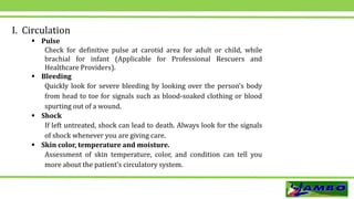 I. Circulation
 Pulse
Check for definitive pulse at carotid area for adult or child, while
brachial for infant (Applicable for Professional Rescuers and
Healthcare Providers).
 Bleeding
Quickly look for severe bleeding by looking over the person’s body
from head to toe for signals such as blood-soaked clothing or blood
spurting out of a wound.
 Shock
If left untreated, shock can lead to death. Always look for the signals
of shock whenever you are giving care.
 Skin color, temperature and moisture.
Assessment of skin temperature, color, and condition can tell you
more about the patient’s circulatory system.
 