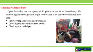 Secondary Assessment
If you determine that an injured or ill person is not in an immediately life-
threatening condition, you can begin to check for other conditions that may need
care.
 Interviewing the person and bystanders
 Checking the person from head to toe.
 Checking for vital signs.
 