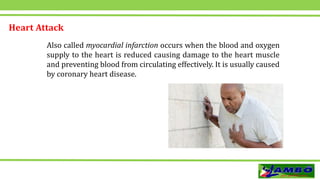 Heart Attack
Also called myocardial infarction occurs when the blood and oxygen
supply to the heart is reduced causing damage to the heart muscle
and preventing blood from circulating effectively. It is usually caused
by coronary heart disease.
 