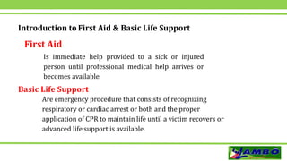 Introduction to First Aid & Basic Life Support
First Aid
Is immediate help provided to a sick or injured
person until professional medical help arrives or
becomes available.
Basic Life Support
Are emergency procedure that consists of recognizing
respiratory or cardiac arrest or both and the proper
application of CPR to maintain life until a victim recovers or
advanced life support is available.
 