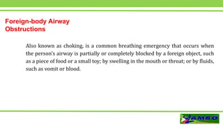 Foreign-body Airway
Obstructions
Also known as choking, is a common breathing emergency that occurs when
the person’s airway is partially or completely blocked by a foreign object, such
as a piece of food or a small toy; by swelling in the mouth or throat; or by fluids,
such as vomit or blood.
 