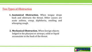 Two Types of Obstruction
1. Anatomical Obstruction. When tongue drops
back and obstructs the throat. Other causes are
acute asthma, croup, diphtheria, swelling and
whooping cough.
2. Mechanical Obstruction. When foreign objects
lodged in the pharynx or airways; solid or liquid
accumulate in the back of the throat.
 