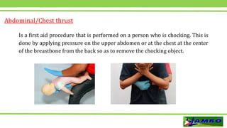 Is a first aid procedure that is performed on a person who is chocking. This is
done by applying pressure on the upper abdomen or at the chest at the center
of the breastbone from the back so as to remove the chocking object.
Abdominal/Chest thrust
 