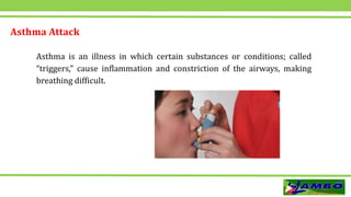 Asthma Attack
Asthma is an illness in which certain substances or conditions; called
“triggers,” cause inflammation and constriction of the airways, making
breathing difficult.
 