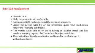 First Aid Management
 Remain calm.
 Help the person to sit comfortably.
 Loosen any tight clothing around the neck and abdomen.
 Assist the person with his or her prescribed quick-relief medication
under the following conditions:
 The victim states that he or she is having an asthma attack and has
medications (e.g., a prescribed bronchodilator) or an inhaler.
The victim identifies the medication and is unable to administer it
without assistance.
 