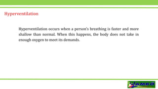 Hyperventilation
Hyperventilation occurs when a person’s breathing is faster and more
shallow than normal. When this happens, the body does not take in
enough oxygen to meet its demands.
 