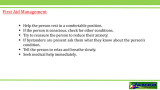 First Aid Management
 Help the person rest in a comfortable position.
 If the person is conscious, check for other conditions.
 Try to reassure the person to reduce their anxiety.
 If bystanders are present ask them what they know about the person’s
condition.
 Tell the person to relax and breathe slowly.
 Seek medical help immediately.
 
