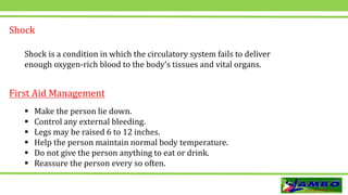 Shock
Shock is a condition in which the circulatory system fails to deliver
enough oxygen-rich blood to the body’s tissues and vital organs.
First Aid Management
 Make the person lie down.
 Control any external bleeding.
 Legs may be raised 6 to 12 inches.
 Help the person maintain normal body temperature.
 Do not give the person anything to eat or drink.
 Reassure the person every so often.
 