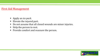  Apply an ice pack.
 Elevate the injured part.
 Do not assume that all closed wounds are minor injuries.
 Help the person to rest.
 Provide comfort and reassure the person.
First Aid Management
 
