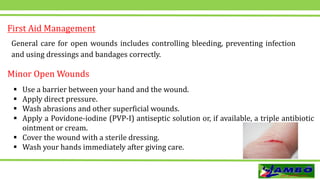General care for open wounds includes controlling bleeding, preventing infection
and using dressings and bandages correctly.
First Aid Management
Minor Open Wounds
 Use a barrier between your hand and the wound.
 Apply direct pressure.
 Wash abrasions and other superficial wounds.
 Apply a Povidone-iodine (PVP-I) antiseptic solution or, if available, a triple antibiotic
ointment or cream.
 Cover the wound with a sterile dressing.
 Wash your hands immediately after giving care.
 