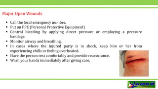  Call the local emergency number.
 Put on PPE (Personal Protective Equipment)
 Control bleeding by applying direct pressure or employing a pressure
bandage.
 Monitor airway and breathing.
 In cases where the injured party is in shock, keep him or her from
experiencing chills or feeling overheated.
 Have the person rest comfortably and provide reassurance.
 Wash your hands immediately after giving care.
Major Open Wounds
 