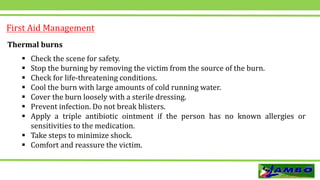 First Aid Management
Thermal burns
 Check the scene for safety.
 Stop the burning by removing the victim from the source of the burn.
 Check for life-threatening conditions.
 Cool the burn with large amounts of cold running water.
 Cover the burn loosely with a sterile dressing.
 Prevent infection. Do not break blisters.
 Apply a triple antibiotic ointment if the person has no known allergies or
sensitivities to the medication.
 Take steps to minimize shock.
 Comfort and reassure the victim.
 