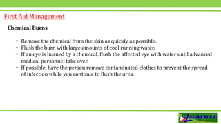 First Aid Management
Chemical Burns
• Remove the chemical from the skin as quickly as possible.
• Flush the burn with large amounts of cool running water.
• If an eye is burned by a chemical, flush the affected eye with water until advanced
medical personnel take over.
• If possible, have the person remove contaminated clothes to prevent the spread
of infection while you continue to flush the area.
 