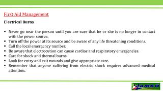 First Aid Management
Electrical Burns
 Never go near the person until you are sure that he or she is no longer in contact
with the power source.
 Turn off the power at its source and be aware of any life threatening conditions.
 Call the local emergency number.
 Be aware that electrocution can cause cardiac and respiratory emergencies.
 Care for shock and thermal burns.
 Look for entry and exit wounds and give appropriate care.
 Remember that anyone suffering from electric shock requires advanced medical
attention.
 