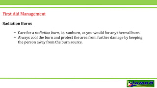 First Aid Management
Radiation Burns
• Care for a radiation burn, i.e. sunburn, as you would for any thermal burn.
• Always cool the burn and protect the area from further damage by keeping
the person away from the burn source.
 