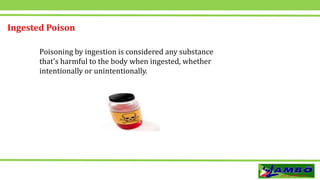 Ingested Poison
Poisoning by ingestion is considered any substance
that's harmful to the body when ingested, whether
intentionally or unintentionally.
 