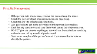 • If the person is in a toxic area, remove the person from the scene.
• Check the person’s level of consciousness and breathing.
• Check for any life-threatening conditions.
• Ask questions to get more information if the person is conscious.
• Look for any containers and take them with you to the telephone area.
• DO NOT give the person anything to eat or drink. Do not induce vomiting
unless instructed by a medical professional.
• Save some samples of the person’s vomit if you do not know how to
classify the poison.
First Aid Management
 