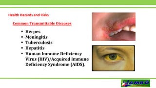 Health Hazards and Risks
 Herpes
 Meningitis
 Tuberculosis
 Hepatitis
 Human Immune Deficiency
Virus (HIV)/Acquired Immune
Deficiency Syndrome (AIDS).
Common Transmittable Diseases
 