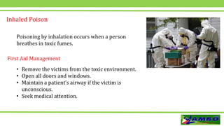 Inhaled Poison
Poisoning by inhalation occurs when a person
breathes in toxic fumes.
• Remove the victims from the toxic environment.
• Open all doors and windows.
• Maintain a patient’s airway if the victim is
unconscious.
• Seek medical attention.
First Aid Management
 