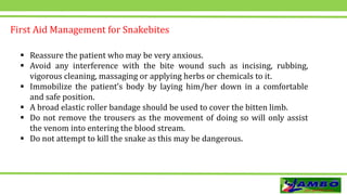  Reassure the patient who may be very anxious.
 Avoid any interference with the bite wound such as incising, rubbing,
vigorous cleaning, massaging or applying herbs or chemicals to it.
 Immobilize the patient’s body by laying him/her down in a comfortable
and safe position.
 A broad elastic roller bandage should be used to cover the bitten limb.
 Do not remove the trousers as the movement of doing so will only assist
the venom into entering the blood stream.
 Do not attempt to kill the snake as this may be dangerous.
First Aid Management for Snakebites
 