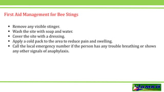  Remove any visible stinger.
 Wash the site with soap and water.
 Cover the site with a dressing.
 Apply a cold pack to the area to reduce pain and swelling.
 Call the local emergency number if the person has any trouble breathing or shows
any other signals of anaphylaxis.
First Aid Management for Bee Stings
 