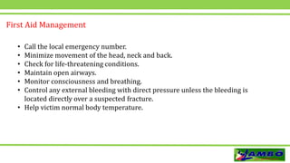 • Call the local emergency number.
• Minimize movement of the head, neck and back.
• Check for life-threatening conditions.
• Maintain open airways.
• Monitor consciousness and breathing.
• Control any external bleeding with direct pressure unless the bleeding is
located directly over a suspected fracture.
• Help victim normal body temperature.
First Aid Management
 