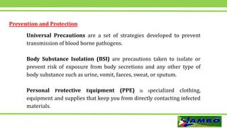 Prevention and Protection
Universal Precautions are a set of strategies developed to prevent
transmission of blood borne pathogens.
Body Substance Isolation (BSI) are precautions taken to isolate or
prevent risk of exposure from body secretions and any other type of
body substance such as urine, vomit, faeces, sweat, or sputum.
Personal Protective Equipment (PPE) is specialized clothing,
equipment and supplies that keep you from directly contacting infected
materials.
 