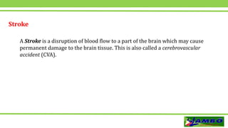 Stroke
A Stroke is a disruption of blood flow to a part of the brain which may cause
permanent damage to the brain tissue. This is also called a cerebrovascular
accident (CVA).
 