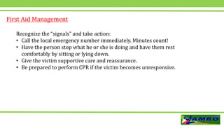 Recognize the “signals” and take action:
• Call the local emergency number immediately. Minutes count!
• Have the person stop what he or she is doing and have them rest
comfortably by sitting or lying down.
• Give the victim supportive care and reassurance.
• Be prepared to perform CPR if the victim becomes unresponsive.
First Aid Management
 