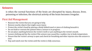 Seizures
is when the normal functions of the brain are disrupted by injury, disease, fever,
poisoning or infection, the electrical activity of the brain becomes irregular.
• Reassure the victim that you are going to help.
• Remove nearby objects that might cause injury.
• Protect the victim’s head by placing a thinly folded towel or piece of clothing beneath it.
• Do not hold or restrain the patient when a seizure is in progress.
• Do not place anything between the victim’s teeth or put anything in the victim’s mouth.
• Loosen clothing and fan the victim if the seizure was caused by a sudden rise in body temperature.
• Ensure that the victim’s airway is open and check for breathing and other injuries once the seizure is
over.
• Stay and watch over the victim until the victim is fully conscious.
First Aid Management
 
