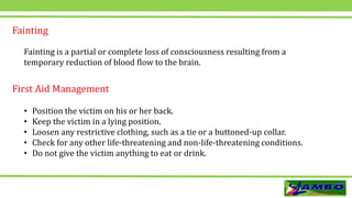 Fainting
Fainting is a partial or complete loss of consciousness resulting from a
temporary reduction of blood flow to the brain.
• Position the victim on his or her back.
• Keep the victim in a lying position.
• Loosen any restrictive clothing, such as a tie or a buttoned-up collar.
• Check for any other life-threatening and non-life-threatening conditions.
• Do not give the victim anything to eat or drink.
First Aid Management
 
