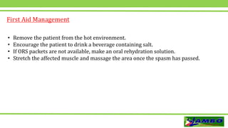 • Remove the patient from the hot environment.
• Encourage the patient to drink a beverage containing salt.
• If ORS packets are not available, make an oral rehydration solution.
• Stretch the affected muscle and massage the area once the spasm has passed.
First Aid Management
 