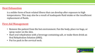 Heat Exhaustion
is a milder form of heat-related illness that can develop after exposure to high
temperatures. This may also be a result of inadequate fluid intake or the insufficient
replacement of fluids.
• Remove the patient from the hot environment. Fan the body, place ice bags, or
spray water on the skin.
• Start oral rehydration with a beverage containing salt, or make them drink an
Oral Rehydration Solution (ORS).
• Put Ice pack in the cervical neck.
First Aid Management
 