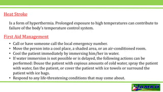Heat Stroke
Is a form of hyperthermia. Prolonged exposure to high temperatures can contribute to
failure of the body’s temperature control system.
• Call or have someone call the local emergency number.
• Move the person into a cool place, a shaded area, or an air-conditioned room.
• Cool the patient immediately by immersing him/her in water.
• If water immersion is not possible or is delayed, the following actions can be
performed: Douse the patient with copious amounts of cold water, spray the patient
with water, fan the patient, or cover the patient with ice towels or surround the
patient with ice bags.
• Respond to any life-threatening conditions that may come about.
First Aid Management
 