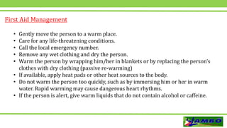 • Gently move the person to a warm place.
• Care for any life-threatening conditions.
• Call the local emergency number.
• Remove any wet clothing and dry the person.
• Warm the person by wrapping him/her in blankets or by replacing the person’s
clothes with dry clothing (passive re-warming)
• If available, apply heat pads or other heat sources to the body.
• Do not warm the person too quickly, such as by immersing him or her in warm
water. Rapid warming may cause dangerous heart rhythms.
• If the person is alert, give warm liquids that do not contain alcohol or caffeine.
First Aid Management
 
