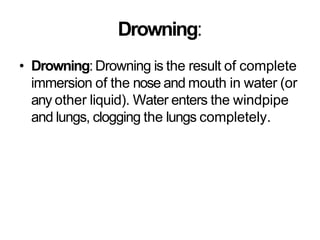 Drowning:
• Drowning:Drowning is the result of complete
immersion of the nose and mouth in water (or
any other liquid). Water enters the windpipe
and lungs, clogging the lungs completely.
 