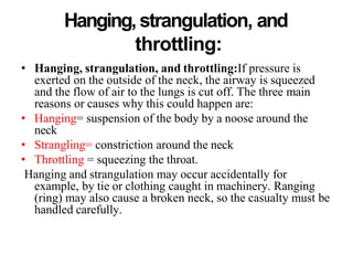 Hanging, strangulation, and
throttling:
• Hanging, strangulation, and throttling:If pressure is
exerted on the outside of the neck, the airway is squeezed
and the flow of air to the lungs is cut off. The three main
reasons or causes why this could happen are:
• Hanging= suspension of the body by a noose around the
neck
• Strangling= constriction around the neck
• Throttling = squeezing the throat.
Hanging and strangulation may occur accidentally for
example, by tie or clothing caught in machinery. Ranging
(ring) may also cause a broken neck, so the casualty must be
handled carefully.
 