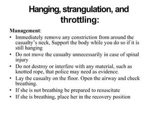 Hanging, strangulation, and
throttling:
Management:
• Immediately remove any constriction from around the
casualty’s neck, Support the body while you do so if it is
still hanging
• Do not move the casualty unnecessarily in case of spinal
injury
• Do not destroy or interfere with any material, such as
knotted rope, that police may need as evidence.
• Lay the casualty on the floor. Open the airway and check
breathing.
• If she is not breathing be prepared to resuscitate
• If she is breathing, place her in the recovery position
 