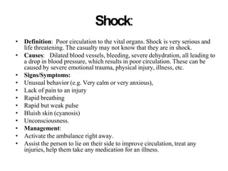Shock:
• Definition: Poor circulation to the vital organs. Shock is very serious and
life threatening. The casualty may not know that they are in shock.
• Causes: Dilated blood vessels, bleeding, severe dehydration, all leading to
a drop in blood pressure, which results in poor circulation. These can be
caused by severe emotional trauma, physical injury, illness, etc.
• Signs/Symptoms:
• Unusual behavior (e.g. Very calm or very anxious),
• Lack of pain to an injury
• Rapid breathing
• Rapid but weak pulse
• Bluish skin (cyanosis)
• Unconsciousness.
• Management:
• Activate the ambulance right away.
• Assist the person to lie on their side to improve circulation, treat any
injuries, help them take any medication for an illness.
 