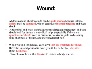 Wound:
• Abdominal and chest wounds can be quite serious because internal
organs may be damaged, which can cause internal bleeding and even
shock.
• Abdominal and chest wounds are considered an emergency, and you
should call for immediate medical help, sespecially if there are
symptoms of shock, such as dizziness, weakness, pale and clammy
skin, shortness of breath, and increased heart rate.
• While waiting for medical care, give first aid treatment for shock.
• Have the injured person lie quietly with his or her feet elevated
about 12 inches.
• Cover him or her with a blanket to maintain body warmth.
 