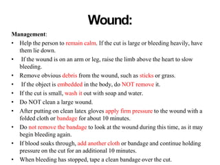 Wound:
Management:
• Help the person to remain calm. If the cut is large or bleeding heavily, have
them lie down.
• If the wound is on an arm or leg, raise the limb above the heart to slow
bleeding.
• Remove obvious debris from the wound, such as sticks or grass.
• If the object is embedded in the body, do NOT remove it.
• If the cut is small, wash it out with soap and water.
• Do NOT clean a large wound.
• After putting on clean latex gloves apply firm pressure to the wound with a
folded cloth or bandage for about 10 minutes.
• Do not remove the bandage to look at the wound during this time, as it may
begin bleeding again.
• If blood soaks through, add another cloth or bandage and continue holding
pressure on the cut for an additional 10 minutes.
• When bleeding has stopped, tape a clean bandage over the cut.
 
