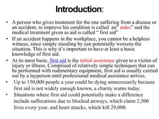 Introduction:
• A person who gives treatment for the one suffering from a disease or
an accident, to improve his condition is called an” aides” and the
medical treatment given as aid is called “ first aid”
• If an accident happens in the workplace, you cannot be a helpless
witness, since simply standing by can potentially worsens the
situation. This is why it’s important to have at least a basic
knowledge of first aid.
• At its most basic, first aid is the initial assistance given to a victim of
injury or illness. Comprised of relatively simple techniques that can
be performed with rudimentary equipment, first aid is usually carried
out by a layperson until professional medical assistance arrives.
• Up to 150,000 people a year could be dying unnecessarily because
first aid is not widely enough known, a charity warns today.
• Situations where first aid could potentially make a difference
include suffocations due to blocked airways, which claim 2,500
lives every year, and heart attacks, which kill 29,000.
 