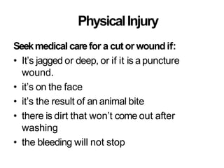 PhysicalInjury
Seekmedical carefor a cut or woundif:
• It’s jagged or deep, or if it is apuncture
wound.
• it’s on the face
• it’s the result of an animal bite
• there is dirt that won’t come out after
washing
• the bleeding will not stop
 