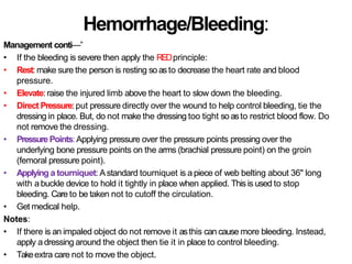 Hemorrhage/Bleeding:
Management conti—”
• If the bleeding is severe then apply the REDprinciple:
• Rest: make sure the person is resting so asto decrease the heart rate and blood
pressure.
• Elevate: raise the injured limb above the heart to slow down the bleeding.
• Direct Pressure:put pressure directly over the wound to help control bleeding, tie the
dressing in place. But, do not make the dressing too tight so asto restrict blood flow. Do
not remove the dressing.
• Pressure Points:Applying pressure over the pressure points pressing over the
underlying bone pressure points on the arms (brachial pressure point) on the groin
(femoral pressure point).
• Applying a tourniquet: Astandard tourniquet is a piece of web belting about 36" long
with a buckle device to hold it tightly in place when applied. This is used to stop
bleeding. Care to be taken not to cutoff the circulation.
• Get medical help.
Notes:
• If there is an impaled object do not remove it asthis can cause more bleeding. Instead,
apply a dressing around the object then tie it in place to control bleeding.
• Takeextra care not to move the object.
 