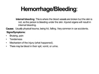 Hemorrhage/Bleeding:
Causes:
Internal bleeding: Thisis where the blood vesselsare broken but the skin is
not, so the person is bleeding under the skin. Injured organs will result in
internal bleeding.
Usually physical trauma, being hit, falling. Very common in car accidents.
Signs/Symptoms:
• Bruising, pain
• Tenderness
• Mechanism of the injury (what happened).
• There may be blood in their spit, vomit, or urine.
 