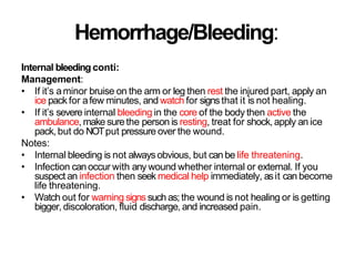 Hemorrhage/Bleeding:
Internal bleeding conti:
Management:
• If it’s aminor bruise on the arm or leg then rest the injured part, apply an
ice pack for afew minutes, and watch for signsthat it is not healing.
• If it’s severe internal bleeding in the core of the body then active the
ambulance, make sure the person is resting, treat for shock,apply an ice
pack, but do NOTput pressure over the wound.
Notes:
• Internal bleeding is not always obvious, but can be life threatening.
• Infection canoccur with any wound whether internal or external. If you
suspect an infection then seek medical help immediately, asit can become
life threatening.
• Watch out for warning signs such as; the wound is not healing or is getting
bigger, discoloration, fluid discharge, and increased pain.
 