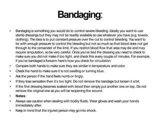Bandaging:
• Bandaging is something you would do to control severe bleeding. Ideally you want to use
sterile dressings but they may not be readily available so use whatever you have (e.g. towels,
clothing). The idea is to put constant pressure over the cut to control bleeding. Youwant to
tie with enough pressure to control the bleeding but not so much so that blood does not get
through to the remainder of the limb. If you restrict blood flow that area may die and may
require amputation, so be very careful. Once you’ve tied the dressing you need to check to
make sure you did not make it too tight, and check this every couple of minutes. For example,
if you’ve bandaged a forearm here’s how you check for circulation:
• Compare both hands to make sure they are similar in temperature and color.
• Check the hand to make sure it is not swelling or turning blue.
• Ask the person if the hand feels numb or tingly.
• If they lose sensation then it’s too tight. Do not remove the bandage but loosen it a bit.
• If the first dressing becomes soaked with blood then simply put another one on top. Do not
remove the original one asyou will be reopening the wound.
• Notes:
• Always use caution when dealing with bodily fluids. Wear gloves and wash your hands
immediately after.
• Keep in mind that the injured person may go into shock.
 