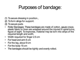 Purposes of bandage:
(1) Tosecure dressing in position.,
(2) Toform slings for support.
(3) Tosecure pads
• Roller Bandages: These bandages are made of cotton, gauze crepe,
elastic fabric or linen are wrapped around the injured in spiral turns,
figure of eight. Toimprovise, material may be torn into strips of the
required length and width.
• Width required for finger 2.5 cm
• For head and arm 6 cm
• For the leg, about 9 cm
• For the body 15 cm
• The bandagesshould be tightly and evenly rolled.
 