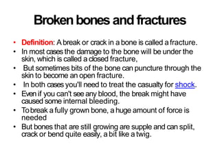 Brokenbonesand fractures
• Definition: Abreak or crack in a bone is called afracture.
• In most casesthe damage to the bone will be under the
skin, which is called a closed fracture,
• But sometimes bits of the bone can puncture through the
skin to become an open fracture.
• In both cases you'll need to treat the casualty for shock.
• Evenif you can't see any blood, the break might have
caused some internal bleeding.
• Tobreak a fully grown bone, a huge amount of force is
needed
• But bones that are still growing are supple and can split,
crack or bend quite easily, abit like a twig.
 