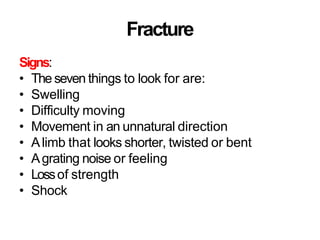 Fracture
Signs:
• The seven things to look for are:
• Swelling
• Difficulty moving
• Movement in an unnatural direction
• Alimb that looks shorter, twisted or bent
• Agrating noise or feeling
• Lossof strength
• Shock
 